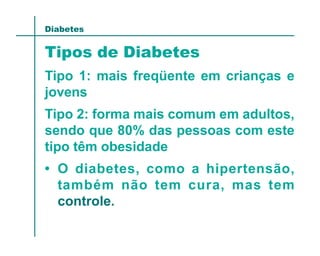 Diabetes


Tipos de Diabetes
Tipo 1: mais freqüente em crianças e
jovens
Tipo 2: forma mais comum em adultos,
sendo que 80% das pessoas com este
tipo têm obesidade
• O diabetes, como a hipertensão,
  também não tem cura, mas tem
  controle.
 