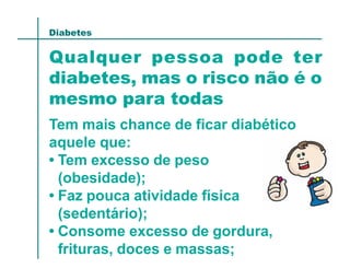 Diabetes


Qualquer pessoa pode ter
diabetes, mas o risco não é o
mesmo para todas
Tem mais chance de ficar diabético
aquele que:
• Tem excesso de peso
  (obesidade);
• Faz pouca atividade física
  (sedentário);
• Consome excesso de gordura,
  frituras, doces e massas;
 