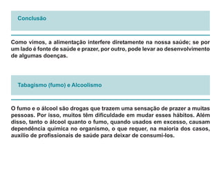 Conclusão



Como vimos, a alimentação interfere diretamente na nossa saúde; se por
um lado é fonte de saúde e prazer, por outro, pode levar ao desenvolvimento
de algumas doenças.




  Tabagismo (fumo) e Alcoolismo



O fumo e o álcool são drogas que trazem uma sensação de prazer a muitas
pessoas. Por isso, muitos têm dificuldade em mudar esses hábitos. Além
disso, tanto o álcool quanto o fumo, quando usados em excesso, causam
dependência química no organismo, o que requer, na maioria dos casos,
auxílio de profissionais de saúde para deixar de consumi-los.
 
