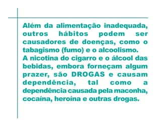 Além da alimentação inadequada,
outros    hábitos      podem     ser
causadores de doenças, como o
tabagismo (fumo) e o alcoolismo.
A nicotina do cigarro e o álcool das
bebidas, embora forneçam algum
prazer, são DROGAS e causam
dependência,       tal   como      a
dependência causada pela maconha,
cocaína, heroína e outras drogas.
 