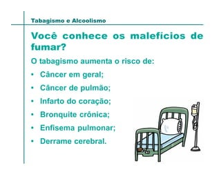 Tabagismo e Alcoolismo

Você conhece os malefícios de
fumar?
O tabagismo aumenta o risco de:
• Câncer em geral;
• Câncer de pulmão;
• Infarto do coração;
• Bronquite crônica;
• Enfisema pulmonar;
• Derrame cerebral.
 