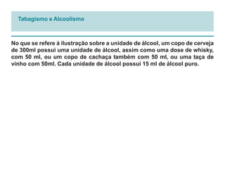 Tabagismo e Alcoolismo



No que se refere à ilustração sobre a unidade de álcool, um copo de cerveja
de 300ml possui uma unidade de álcool, assim como uma dose de whisky,
com 50 ml, ou um copo de cachaça também com 50 ml, ou uma taça de
vinho com 50ml. Cada unidade de álcool possui 15 ml de álcool puro.
 
