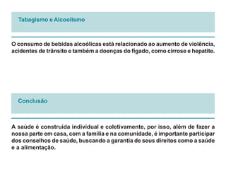 Tabagismo e Alcoolismo



O consumo de bebidas alcoólicas está relacionado ao aumento de violência,
acidentes de trânsito e também a doenças do fígado, como cirrose e hepatite.




  Conclusão



A saúde é construída individual e coletivamente, por isso, além de fazer a
nossa parte em casa, com a família e na comunidade, é importante participar
dos conselhos de saúde, buscando a garantia de seus direitos como a saúde
e a alimentação.
 