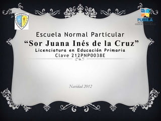 Escuela Normal Particular
“Sor Juana Inés de la Cruz”
L i c e n c i a t u r a e n E d u c a c i ó n P r i m a r i a
C la v e 2 1 2 PN P0 0 3 8 E
Navidad 2012
 