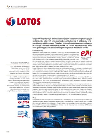 Grupa LOTOS jest jednym z najnowocześniejszych i najdynamiczniej rozwijających
się koncernów naftowych w Europie Środkowo-Wschodniej. To także jedna z naj-
cenniejszych polskich marek. Posiadany potencjał poszukiwawczo-wydobywczy,
produkcyjny i handlowy, mocna pozycja marki LOTOS oraz solidne podstawy finan-
sowe gwarantują sukces realizacji strategii rozwoju Grupy Kapitałowej LOTOS.
Kontekst rynkowy
Priorytetem w strategii rozwoju Grupy Kapitałowej LOTOS do 2015 roku jest koncentracja na dzia-
łalności podstawowej: poszukiwaniu i wydobyciu węglowodorów, pogłębionym przerobie surowca
oraz handlu produktami naftowymi. Zakończona sukcesem w 2011 roku realizacja Programu 10+
zwiększyła konkurencyjność gdańskiej rafinerii, a inwestycje związane z jej rozbudową stworzyły
nowe możliwości. Grupa LOTOS konsekwentnie realizuje plany inwestycyjne i rozwojowe. W lipcu
2013 roku ogłosiła nowy strategiczny program Efektywność i Rozwój 2013-2015, którego celem jest zapewnienie stabilnego
wzrostu wartości spółki dla akcjonariuszy oraz wsparcie realizacji strategii. Wdrożenie programu to kolejny etap rozwoju oraz
gwarancja jeszcze większej skuteczności i sprawności działań, skupiających się na kluczowych kompetencjach grupy kapita-
łowej, upraszczaniu jej struktury i uwalnianiu środków do realizacji założonych celów.
Program Efektywność i Rozwój zakłada zwiększenie własnego wydobycia węglowodorów. Koncentracja na pozyskaniu nowych
źródeł wydobycia oraz podnoszenie wydajności już działających gwarantuje Grupie LOTOS przewagę konkurencyjną. Trwają
prace związane z uruchomieniem wydobycia ze złoża B8 na Morzu Bałtyckim oraz zagospodarowaniem gazowych złóż B4 i B6.
Grupa LOTOS rozpoczęła współpracę ze spółką Polskie Górnictwo Naftowe i Gazownictwo w poszukiwaniu i wydobyciu gazu
ziemnego oraz ropy naftowej z konwencjonalnych i niekonwencjonalnych złóż lądowych.
Wzrostowi wydobycia towarzyszy dynamiczny rozwój sieci stacji paliw, zwłaszcza w segmencie ekonomicznym. Do 2015 roku
sieć LOTOS Optima będzie dysponować ponad 260 stacjami, a sieć autostradowych Miejsc Obsługi Podróżnych zostanie
powiększona do 18 stacji LOTOS. Tak dynamiczny rozwój sieci sprzedaży pozwoli na osiągnięcie zapisanego w strategii
10-procentowego udziału w krajowym rynku detalicznym.
Grupa LOTOS stawia sobie ambitne cele w dążeniu do doskonałości operacyjnej. Jednym z nich jest osiągnięcie najlepszych stan-
dardów produkcyjnych oraz utrzymanie konkurencyjności wśród rafinerii europejskich poprzez optymalne wykorzystanie aktywów,
zwiększenie stopnia konwersji i pogłębienie przerobu surowca. Priorytetem jest troska o bezpieczeństwo i stabilną pracę instalacji,
związana nie tylko z utrzymaniem efektywności biznesu, lecz także z bezpieczeństwem pracowników. W segmencie rafineryjnym
kluczowym jest, tworzony z Grupą Azoty, projekt petrochemiczny o wartości dwukrotnie wyższej od zrealizowanego w latach
2007-2011 Programu 10+. To kolejny krok na drodze rozwoju Grupy LOTOS. Jego realizacja pozwoli na obniżenie deficytu Polski
w handlu chemikaliami, zapewni 5-7 tys. miejsc pracy w okresie budowy i ok. 2 tys. po oddaniu instalacji do eksploatacji.
Oferta
W segmencie poszukiwań i wydobycia Grupa LOTOS obecna jest w Polsce, Norwegii oraz na Litwie, pozyskując ropę naftową i gaz
ziemny ze złóż morskich i lądowych. Szeroka oferta produktów marki LOTOS dostępna jest w Polsce i za granicą. Grupa LOTOS jest
liderem rynku olejów silnikowych, które dostępne są w 45 krajach. Spółka ma czołową pozycję na krajowym rynku asfaltów drogowych.
Pod koniec 2013 roku w sieci stacji paliw LOTOS działało 439 stacji, w tym 151 stacji w segmencie ekonomicznym LOTOS Optima
oraz 14 autostradowych Miejsc Obsługi Podróżnych.
TO, CZEGO NIE WIEDZIAŁEŚ
W 10. edycji Rankingu Najcenniejszych
Polskich Marek wartość marki LOTOS
wyceniono na 1107 mln złotych.
Od 1. edycji rankingu w 2004 roku marka
zwiększyła swoją wartość pięciokrotnie.
Grupa LOTOS, jako Generalny Sponsor
Polskiego Narciarstwa, od 10 lat wspiera
młodych skoczków w ramach Narodowego
Programu Rozwoju Skoków Narciarskich
„Szukamy Następców Mistrza”.
Ambasadorem programu jest mistrz olimpijski
i mistrz świata – Kamil Stoch. Aż czterech
z pięciu skoczków-olimpijczyków, którzy
wystąpili w Soczi, wywodzi się z tego projektu.
Superbrands Polska 2014
/ 32
 