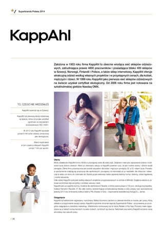Założona w 1953 roku firma KappAhl to obecnie wiodąca sieć sklepów odzieżo-
wych, zatrudniająca prawie 4800 pracowników i posiadająca blisko 400 sklepów
w Szwecji, Norwegii, Finlandii i Polsce, a także sklep internetowy. KappAhl oferuje
atrakcyjną odzież według własnych projektów i w przystępnych cenach, dla kobiet,
mężczyzn i dzieci. W 1999 roku KappAhl jako pierwsza sieć sklepów odzieżowych
na świecie uzyskał certyfikat ekologiczny. Od 2006 roku firma jest notowana na
sztokholmskiej giełdzie Nasdaq OMX.
Oferta
Motto działalności KappAhl brzmi: Moda w przystępnej cenie dla wielu ludzi. Zadaniem marki jest zapewnienie ludziom możli-
wości bycia dobrze ubranym. Klient po dokonaniu zakupu w KappAhl powinien czuć, że jest modnie ubrany i dobrze wydał
pieniądze. Oferta firmy przeznaczona jest przede wszystkim dla kobiet i mężczyzn pomiędzy 30. a 55. rokiem życia. Ponadto
w asortymencie znajdują się propozycje dla najmłodszych: począwszy od niemowląt aż po nastolatki, dla chłopców i dziew-
cząt w wieku od ośmiu do czternastu lat. Każdej grupie wiekowej marka zapewnia bieliznę nocną i dzienną, odzież kąpielową
i modne akcesoria.
Cała odzież KappAhl szyta jest według własnych projektów przygotowywanych w centrali w Mölndal. Dogłębna wiedza w za-
kresie wzornictwa stanowi jedną z podstaw sukcesu marki.
KappAhl jest szczególnie dumny z kolekcji dla najmłodszych Newbie, w której wykorzystuje w 100 proc. ekologiczną bawełnę,
kolekcji Hampton Republic 27 dla całej rodziny, reprezentującej ponadczasową klasykę w stylu preppy oraz wprowadzonej
jesienią 2013 roku limitowanej kolekcji bielizny Fifty Shades of Grey – inspirowanej bestsellerową trylogią E.L. James.
Osiągnięcia
KappAhl był wielokrotnie nagradzany i wyróżniany. Markę doceniono zarówno w zakresie trendów w modzie, jak i pracy, którą
wkłada w przygotowanie swojej odzieży. KappAhl trzykrotnie otrzymał nagrodę Superbrands Polska – przyznawaną za szcze-
gólne osiągnięcia w dziedzinie marketingu. Wielokrotnie nominowany był do tytułu Retailer of the Year. Produkty marki nagra-
dzane są w testach konsumenckich na wielu rynkach, na których są obecne. Natomiast pracownicy KappAhl szczerze cenią
atmosferę oraz warunki pracy.
TO, CZEGO NIE WIEDZIAŁEŚ
KappAhl wywodzi się ze Szwecji.
KappAhl był pierwszą siecią odzieżową
na świecie, która otrzymała certyfikat
zgodności ze standardem
środowiskowym ISO 14001.
W 2013 roku KappAhl sprzedał
ponad 9 mln sztuk odzieży oznaczonej
jako ekologiczna.
Klienci kupili także
w tym czasie w sklepach KappAhl
ponad 7 mln par spodni.
Superbrands Polska 2014
/ 36
 