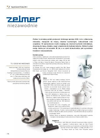 Zelmer to wiodący polski producent drobnego sprzętu AGD, m.in.: odkurzaczy,
mikserów, maszynek do mięsa, robotów kuchennych, sokowirówek oraz
czajników. W  asortymencie marki znajdują się również kuchenki mikrofalowe,
ekspresy do kawy, żelazka, wagi i urządzenia do stylizacji włosów. Zelmer buduje
swoją markę już od przeszło 60 lat, a  w  opinii konsumentów jest synonimem
trwałości i niezawodności.
Kontekst rynkowy
Zelmer jest jedną z najstarszych i jednocześnie najbardziej dynamicznie roz-
wijających się polskich marek. Niezawodność, funkcjonalność i nowoczesny
design to atuty, którymi skutecznie zdobywa rynek małego AGD nie tylko
w Polsce, ale także w Europie Środkowej i Wschodniej. Marka Zelmer to
niekwestionowany lider w segmentach sprzedaży odkurzaczy, mikserów czy
maszynek do mięsa.
Od kwietnia 2013 roku marka poszerzyła portfolio firmy BSH Sprzęt
Gospodarstwa Domowego sp. z o.o. (BSH), spółki należącej do koncernu
BSH Bosch und Siemens Hausgeräte GmbH. Zelmer nieustannie się
rozwija, zaznaczając swoją obecność we wschodnich
i południowych krajach Europy.
Oferta
Założony w  1937 roku zakład produkujący kuchnie
polowe i  sprzęt wojskowy to dziś nowoczesna firma
dostarczająca wyjątkowo ceniony na polskim rynku
sprzęt AGD. Oferta marki Zelmer opiera się przede
wszystkim na zrozumieniu licznych potrzeb konsu-
mentów i  odpowiadaniu na nie. Właśnie dlatego
asortyment marki jest tak bogaty i  różnorodny.
Zelmer oferuje konsumentom szeroką gamę urzą-
dzeń AGD niezbędnych w  każdym domu: po-
cząwszy od odkurzaczy (np. popularne modele
Odyssey czy Jupiter) poprzez miksery aż do go-
larek i nawilżaczy powietrza. Wyróżniającą czę-
ścią portfolio marki jest tzw. AGD sezonowe,
np. suszarki spożywcze.
We wrześniu 2011 roku w  Rogoźnicy pod
Rzeszowem otwarto nową fabrykę Zelmer,
w której uruchomiono 13 linii produkcyjnych wyspecjalizowanych w produkcji odkurzaczy
i sprzętu kuchennego. To jeden z najnowocześniejszych zakładów tego typu na świecie.
W fabryce odbywa się całość procesu produkcji – od przetwórstwa tworzyw po pakowa-
nie gotowego wyrobu.
Produkty Zelmer są nieustannie doskonalone: mają wiele funkcjonalnych patentów
i rozwiązań, które sprawiają, że marka jest ceniona w każdym polskim domu.
Osiągnięcia
Niezawodność marki Zelmer jest rokrocznie honorowana wieloma wyróżnie-
niami i  nagrodami w  zakresie jakości, takimi jak: Dobry Produkt
Wybór Konsumentów, Laur Konsumenta czy Odkrycie Roku. Zelmer
otrzymuje również liczne nagrody za design produktów, m.in.
Top Design Award czy Dobry Wzór. Wszystkie zdobyte
TO, CZEGO NIE WIEDZIAŁEŚ
Nazwa powstała w 1967 roku, kiedy firma
funkcjonowała pod nazwą
Zakłady Elektromechaniczne Rzeszów.
Z opartego o tę nazwę skrótu: „z” z zakładów,
„el” i „me” od słowa elektromechaniczne
oraz „r” z Rzeszowa powstał znany dziś
większości konsumentów Zelmer.
Pierwszy model odkurzacza wyprodukowany
przez Zelmer nosił nazwę Gamma.
Superbrands Polska 2014
/ 68
 