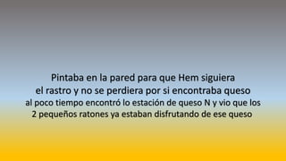 Pintaba en la pared para que Hem siguiera
el rastro y no se perdiera por si encontraba queso
al poco tiempo encontró lo estación de queso N y vio que los
2 pequeños ratones ya estaban disfrutando de ese queso