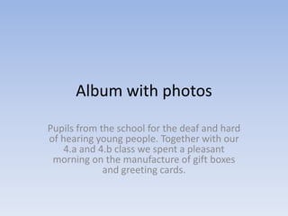 Album with photos

Pupils from the school for the deaf and hard
of hearing young people. Together with our
    4.a and 4.b class we spent a pleasant
 morning on the manufacture of gift boxes
             and greeting cards.
 