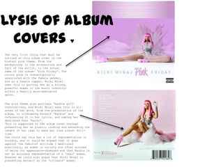 Analysis of Album  Covers ♥ The very first thing that must be noticed on this album cover is the blatant pink theme. From the background, to the accessories and hair of the artist, to the actual name of the album- ‘Pink Friday’. The colour pink is stereotypically associated with the female gender, and as a female rapper, NickiMinaj uses this to portray her as a strong, powerful woman in the music industry- within a heavily male-dominated genre.  The pink theme also portrays ‘barbie girl’ connotations, and NickiMinaj uses this in all areas of her work, from the presentation of the album, to nicknaming herself ‘Barbie’ and referencing it in her lyrics, and naming her dedicated fans ‘barbz’.  This is supported in the album cover through presenting her as plastic looking and extending the length of her legs to make her look almost doll-like.  One could say this has a lot of representation in society, and it could be argued that it goes against the feminist attitude I mentioned previously, as women in society are often accused of being too appearance-obsessed and that Barbie is not an accurate representation of a ‘real’ woman. However we could also argue that NickiMinaj is presenting herself as the ‘ultimate’ woman. 