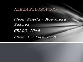 ALBUN FILOSOFICO 
Jhon Freddy Mosquera 
Suarez 
GRADO 10-4 
AREA : FILOSOFIA 
 
