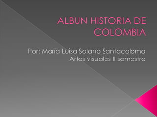 ALBUN HISTORIA DE COLOMBIA Por: María Luisa Solano Santacoloma Artes visuales II semestre 