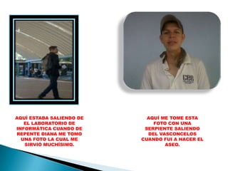 AQUÍ ESTABA SALIENDO DE     AQUÍ ME TOME ESTA
   EL LABORATORIO DE          FOTO CON UNA
INFORMÁTICA CUANDO DE      SERPIENTE SALIENDO
REPENTE DIANA ME TOMO       DEL VASCONCELOS
  UNA FOTO LA CUAL ME     CUANDO FUI A HACER EL
   SIRVIÓ MUCHÍSIMO.              ASEO.
 