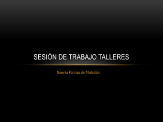 Nuevas Formas de Titulación.
SESIÓN DE TRABAJO TALLERES
 