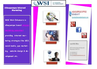 Albuquerque Internet
      Marketing



WSI Web Enhancers is

albuquerque based internet

marketing consultant

providing internet mar-

keting strategies like SEO,

social media, ppc market-

ing, website design & de-

velopment etc.
 