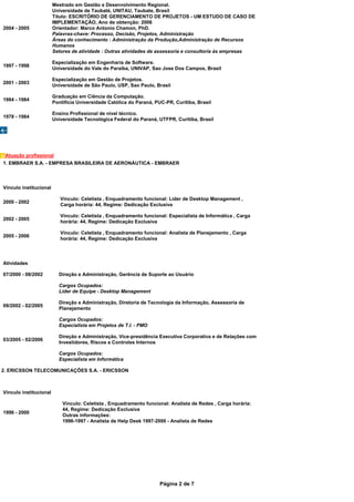 Mestrado em Gestão e Desenvolvimento Regional.
                        Universidade de Taubaté, UNITAU, Taubate, Brasil
                        Título: ESCRITÓRIO DE GERENCIAMENTO DE PROJETOS - UM ESTUDO DE CASO DE
                        IMPLEMENTAÇÃO, Ano de obtenção: 2006
2004 - 2005             Orientador: Marco Antonio Chamon, PhD.
                        Palavras-chave: Processo, Decisão, Projetos, Administração
                        Áreas do conhecimento : Administração da Produção,Administração de Recursos
                        Humanos
                        Setores de atividade : Outras atividades de assessoria e consultoria às empresas

                        Especialização em Engenharia de Software.
1997 - 1998
                        Universidade do Vale do Paraíba, UNIVAP, Sao Jose Dos Campos, Brasil

                        Especialização em Gestão de Projetos.
2001 - 2003
                        Universidade de São Paulo, USP, Sao Paulo, Brasil

                        Graduação em Ciência da Computação.
1984 - 1984
                        Pontifícia Universidade Católica do Paraná, PUC-PR, Curitiba, Brasil

                        Ensino Profissional de nível técnico.
1978 - 1984
                        Universidade Tecnológica Federal do Paraná, UTFPR, Curitiba, Brasil




 Atuação profissional
1. EMBRAER S.A. - EMPRESA BRASILEIRA DE AERONÁUTICA - EMBRAER



Vínculo institucional

                           Vínculo: Celetista , Enquadramento funcional: Líder de Desktop Management ,
2000 - 2002
                           Carga horária: 44, Regime: Dedicação Exclusiva

                           Vínculo: Celetista , Enquadramento funcional: Especialista de Informática , Carga
2002 - 2005
                           horária: 44, Regime: Dedicação Exclusiva

                           Vínculo: Celetista , Enquadramento funcional: Analista de Planejamento , Carga
2005 - 2006
                           horária: 44, Regime: Dedicação Exclusiva




Atividades

07/2000 - 08/2002         Direção e Administração, Gerência de Suporte ao Usuário

                          Cargos Ocupados:
                          Líder de Equipe - Desktop Management

                          Direção e Administração, Diretoria de Tecnologia da Informação, Assessoria de
09/2002 - 02/2005
                          Planejamento

                          Cargos Ocupados:
                          Especialista em Projetos de T.I. - PMO

                          Direção e Administração, Vice-presidência Executiva Corporativa e de Relações com
03/2005 - 02/2006
                          Investidores, Riscos e Controles Internos

                          Cargos Ocupados:
                          Especialista em Informática

2. ERICSSON TELECOMUNICAÇÕES S.A. - ERICSSON



Vínculo institucional

                            Vínculo: Celetista , Enquadramento funcional: Analista de Redes , Carga horária:
                            44, Regime: Dedicação Exclusiva
1996 - 2000
                            Outras informações:
                            1996-1997 - Analista de Help Desk 1997-2000 - Analista de Redes




                                                                      Página 2 de 7
 
