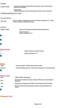 Atividades

                         Serviço Técnico Especializado, Fábrica de Celulares - São José dos Campos,
01/1996 - 07/2000
                         Gerência de Informática

                         Especificação:
                         Analista de Suporte ao Usuário e Especialista em Redes e Adm. Servidores

3. MASTERFOODS BRASIL LTDA. - MFSA



Vínculo institucional

                        Vínculo: Celetista , Enquadramento funcional: Gerente de Suporte de T.I. , Carga
2006 - 2007
                        horária: 44, Regime: Dedicação Exclusiva




Atividades

09/2006 - 04/2007                   Direção e Administração, Enterprise Systems Management

                                    Cargos Ocupados:
                                    Gerente de Suporte de T.I.




 Áreas de atuação
1.                                            Gestão de Riscos e Controles Internos

2.                                            Gestão de Projetos de T I




 Idiomas
Inglês                       Compreende Bem , Fala Bem, Escreve Bem, Lê Bem

Espanhol                     Compreende Razoavelmente , Fala Pouco, Escreve Pouco, Lê Razoavelmente




 Prêmios e Títulos
2005                       TOEIC Certified, Yazigi Idiomas

                           Especialista em Gestão de Projetos, Instituto Politécnico da Universidade de
2003
                           São Paulo

1998                       Especialista em Engenharia de Software, Universidade do Vale do Paraíba

                           Bacharel em Ciência da Computação, Pontifícia Universidade Católica do
1987
                           Paraná




 Produção em C, T & A




                                                                  Página 3 de 7
 