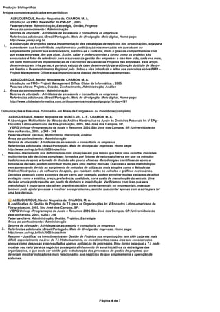 Produção bibliográfica
 Artigos completos publicados em periódicos
        ALBUQUERQUE, Nestor Nogueira de, CHAMON, M. A.
       Introdução ao PMO. Newsletter do PMI-SP. , 2005.
       Palavras-chave: Administração, Estratégia, Gestão, Projetos
       Áreas do conhecimento : Administração
       Setores de atividade : Atividades de assessoria e consultoria às empresas
       Referências adicionais : Brasil/Português. Meio de divulgação: Meio digital, Home page:
       http://www.pmisp.org.br
       A elaboração de projetos para a implementação das estratégias de negócios das organizações, seja para
 1.
       aumentarem sua lucratividade, ampliarem sua participação nos mercados em que atuam ou
       simplesmente garantir sua sobrevivência, justifica-se a cada dia, dado o grau de competitividade com
       que essas empresas têm que atuar. Assim, saber e poder controlar a forma como os projetos são
       executados é fator de relevância para o sucesso da gestão das empresas e isso tem sido, cada vez mais,
       um forte motivador da implementação de Escritórios de Gestão de Projetos nas empresas. Este artigo,
       desenvolvido em três partes, é parte do estudo de caso desenvolvido para obtenção do título de Mestre
       em Gestão e Desenvolvimento Regional pela Unitau e visa introduzir o leitor aos conceitos sobre PMO –
       Project Management Office e sua importância na Gestão de Projetos das empresas.

        ALBUQUERQUE, Nestor Nogueira de, CHAMON, M. A.
       Introdução ao PMO - Project Management Office. Clube da Informática. , 2005.
       Palavras-chave: Projetos, Gestão, Conhecimento, Administração, Análise
 2.    Áreas do conhecimento : Administração
       Setores de atividade : Atividades de assessoria e consultoria às empresas
       Referências adicionais : Brasil/Português. Meio de divulgação: Meio digital, Home page:
       http://www.clubedainformatica.com.br/documentos/mostraartigo.php?artigo=181


Comunicações e Resumos Publicados em Anais de Congressos ou Periódicos (completo)
       ALBUQUERQUE, Nestor Nogueira de, NUNES JR., L. F., CHAMON, M. A.
      A Abordagem Multicritério do Método da Análise Hierárquica no Apoio às Decisões Pessoais In: V EPg -
      Encontro Latino-americano de Pós-graduação, 2005, São José dos Campos, SP.
        V EPG Univap - Programação de Anais e Resumos 2005. São José dos Campos, SP: Universidade do
      Vale do Paraíba, 2005. p.248 - 248
      Palavras-chave: Decisão, Multicritério, Hierarquia, Análise
      Áreas do conhecimento : Administração
      Setores de atividade : Atividades de assessoria e consultoria às empresas
      Referências adicionais : Brasil/Português. Meio de divulgação: Impresso, Home page:
      http://www.univap.br/inic2005/index.htm
      Resumo- Diariamente nos defrontamos com situações em que temos que fazer uma escolha. Decisões
1.
      multicritérios são decisões complexas formadas por fatores de natureza diversa em que os métodos
      tradicionais de apoio a tomada de decisão são pouco eficazes. Metodologias científicas de apoio a
      tomada de decisão, podem contribuir muito para uma melhor decisão. O acesso a estas metodologias
      vem aumentando devido ao surgimento de métodos de utilização mais simples como o Método da
      Análise Hierárquica e de softwares de apoio, que realizam todos os cálculos e gráficos necessários.
      Decisões pessoais como a compra de um carro, por exemplo, podem envolver muitas variáveis de difícil
      avaliação como a estética, preço, preferência, qualidade, cor e custo de manutenção do veículo. Uma
      decisão errada pode resultar em perda de dinheiro e insatisfação. Verificamos com isso que esta
      metodologia é importante não só em grandes decisões governamentais ou empresariais, mas que
      também pode ajudar pessoas a resolver seus problemas, sem ter que contar apenas com a sorte para ter
      uma boa decisão.

          ALBUQUERQUE, Nestor Nogueira de, CHAMON, M. A.
      A Justificativa da Gestão de Projetos de T.I. para as Organizações In: V Encontro Latino-americano de
      Pós-graduação, 2005, São José dos Campos, SP.
       V EPG Univap - Programação de Anais e Resumos 2005. São José dos Campos, SP: Universidade do
      Vale do Paraíba, 2005. p.256 - 256
      Palavras-chave: Administração, Gestão, Projetos, Estratégia
      Áreas do conhecimento : Administração
      Setores de atividade : Atividades de assessoria e consultoria às empresas
2.    Referências adicionais : Brasil/Português. Meio de divulgação: Impresso, Home page:
      http://www.univap.br/inic2005/index.htm
      Resumo – Justificar os investimentos em Gestão de Projetos nas organizações tem sido cada vez mais
      difícil, especialmente na área de T.I. Historicamente, os investimentos nessa área são considerados
      apenas como despesas e os resultados apenas agilização de processos. Uma forma pela qual a T.I. pode
      mostrar seu valor para os negócios passa pelo alinhamento de suas iniciativas às estratégias das
      organizações, o que pode ser obtido pela estruturação dos processos de gestão de projetos, que
      deveriam mostrar indicadores mais relacionados aos negócios do que simplesmente à operação de
      sistemas.




                                                                    Página 4 de 7
 