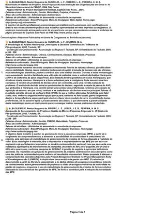 ALBUQUERQUE, Nestor Nogueira de, NUNES JR., L. F., RIBEIRO, L. E., PEREIRA, H. M. S.
     Maturidade em Gestão de Projetos: Uma Proposta de auto-avaliação das Organizações em Geral In: IV
     Seminário Internacional do PMI-SP, 2004, São Paulo.
      Página internet do Project Management Institute, Capítulo São Paulo. , 2004.
     Palavras-chave: Administração, Gestão, Maturidade, Projetos, Processo
     Áreas do conhecimento : Administração de Empresas
3.   Setores de atividade : Atividades de assessoria e consultoria às empresas
     Referências adicionais : Brasil/Português. Meio de divulgação: Meio digital, Home page:
     http://pmisp.org.br/seminario/
     O evento é de cunho profissional, promovido por um instituto norte-americano com ramificações no
     Brasil e não necessariamente publica seus trabalhos apresentados em meio impresso ou magnético. O
     endereço mencionado acima pode variar de ano para ano, ao que recomendamos acessar o endereço da
     página principal do Capítulo São Paulo do PMI: http://www.pmisp.org.br

Comunicações e Resumos Publicados em Anais de Congressos ou Periódicos (resumo)

         ALBUQUERQUE, Nestor Nogueira de, NUNES JR., L. F., CHAMON, M. A.
     A Metodologia da Análise Hierárquica Como Apoio a Decisões Domésticas In: VI Mostra de
     Pós-graduação, 2005, Taubaté, SP.
      Construção do Conhecimento: Acumulação ou Ruptura?. Taubaté, SP: Universidade de Taubaté, 2005.
     p.300 - 300
     Palavras-chave: Administração, Ciência, Conhecimento, Decisão, Maturidade, Processo
     Áreas do conhecimento : Administração
     Setores de atividade : Atividades de assessoria e consultoria às empresas
     Referências adicionais : Brasil/Português. Meio de divulgação: Impresso, Home page:
     http://www.unitau.br/prppg.html
     Freqüentemente tomamos decisões complexas envolvendo fatores de natureza diversa, que dificultam
     nossa visibilidade. Nestes casos, métodos tradicionais de apoio à tomada de decisão não são eficazes,
1.   mas metodologias científicas, podem contribuir para uma melhor decisão. O cesso a estas metodologias
     vem aumentando devido a facilidade para utilização de métodos como o método da Análise Hierárquica
     (AHP) e de softwares de apoio disponíveis. Este método divide o problema em níveis hierárquicos, que
     divide em níveis menóres. Hierarquia é a forma adaptável para a inteligência finita assumir uma face
     complexa. O cenário do problema de decisão deve ser conhecido, para uma correta avaliação do
     problema. O analista de decisão extrai as preferências do decisor, seguindo a escala de pesos do AHP,
     que atribuidos à hierarquia, nos permite extrair uma síntese das preferências. Criamos um exemplo de
     aquisição de veículo, em que custo, conforto e as preferências do decisor eram os principais fatores. O
     resultado extraído através do software Web-HIPRE, foi que a melhor alternativa foi definida pelo fator
     custo, mas, embora a segunda melhor opção perca para a terceira no fator custo, ganha largamente
     devido a fortepreferência expressada pelo decisor à favor deste modelo de carro. A visibilidade destas
     preferências, só foi possível após o processamento dos dados, o que demonstra a grande utilidade
     desta metodologia como um instrumento para se enxergar melhor nossos problemas de decisão.

         ALBUQUERQUE, Nestor Nogueira de, RIBEIRO, L. E., LOPES, J. F. B., PEREIRA, H. M. S.
     Adequação do Gerenciamento de Projetos à Gestão de Micro e Pequenas Empresas In: VI Mostra de
     Pós-graduação, 2005, Taubaté, SP.
      Construção do Conhecimento: Acumulaçào ou Ruptura?. Taubaté, SP: Universidade de Taubaté, 2005.
     p.299 - 299
     Palavras-chave: Administração, Gestão, PMBOK, Maturidade, Projetos, Processo
     Áreas do conhecimento : Administração
     Setores de atividade : Atividades de assessoria e consultoria às empresas
     Referências adicionais : Brasil/Português. Meio de divulgação: Impresso, Home page:
     http://www.unitau.br/prppg.htm
     O objetivo deste trabalho é auxiliar os gestores de micro e pequenas empresas (MPE), a partir de o
     surgimento dos empreendimentos, a aumentar a possibilidade de continuidade e crescimento do
     negócio, pela aplicação de metodologia de gerenciamento de projetos de forma adequada à realidade do
2.
     setor. Essa abordagem é relevante para o empresários e empreendedores nas MPE por ser esse um
     segmento cuja participação é expressiva no cenário socioeconômico nacional, mas que apresenta uma
     estatística significativa de encerramento de atividades, da ordem de 50% até o segundo ano de vida e
     60% até o quarto ano, conforme pesquisa do SEBRAE. A gestão do negócio é a principal deficiência
     apontada. Os resultados da aplicação do gerenciamento de projetos sedimentaram essa disciplina como
     uma das práticas recomendadas para melhoria de resultados empresariais. Nossa proposta é adequar a
     complexidade dos conceitos descritos pelo Project Management Institute no Project Management Body
     of Knowledge-versão 3 (PMBOK) à simplicidade característica da gestão das MPE. O trabalho foi
     desenvolvido a partir da literatura especializada e de dados obtidos de pesquisas secundárias. Aliando
     os conhecimentos sobre gerenciamento de projetos e a visão de estágios evolutivos de maturidade na
     gestão de negócios, propomos o uso da metodologia de gerenciamento de projetos de forma evolutiva,
     adequada às características dos gestores de MPE, de forma a contribuir para a redução da mortalidade
     das MPE.




                                                                   Página 5 de 7
 