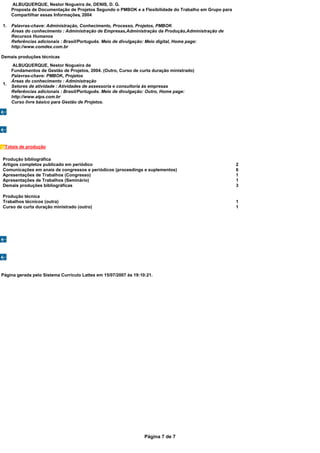 ALBUQUERQUE, Nestor Nogueira de, DENIS, D. G.
     Proposta de Documentação de Projetos Segundo o PMBOK e a Flexibilidade do Trabalho em Grupo para
     Compartilhar essas Informações, 2004

1.   Palavras-chave: Administração, Conhecimento, Processo, Projetos, PMBOK
     Áreas do conhecimento : Administração de Empresas,Administração da Produção,Administração de
     Recursos Humanos
     Referências adicionais : Brasil/Português. Meio de divulgação: Meio digital, Home page:
     http://www.comdex.com.br

Demais produções técnicas
     ALBUQUERQUE, Nestor Nogueira de
     Fundamentos de Gestão de Projetos, 2004. (Outro, Curso de curta duração ministrado)
     Palavras-chave: PMBOK, Projetos
     Áreas do conhecimento : Administração
1.
     Setores de atividade : Atividades de assessoria e consultoria às empresas
     Referências adicionais : Brasil/Português. Meio de divulgação: Outro, Home page:
     http://www.atps.com.br
     Curso livre básico para Gestão de Projetos.




 Totais de produção

Produção bibliográfica
Artigos completos publicado em periódico                                                                2
Comunicações em anais de congressos e periódicos (proceedings e suplementos)                            6
Apresentações de Trabalhos (Congresso)                                                                  1
Apresentações de Trabalhos (Seminário)                                                                  1
Demais produções bibliográficas                                                                         3

Produção técnica
Trabalhos técnicos (outra)                                                                              1
Curso de curta duração ministrado (outro)                                                               1




Página gerada pelo Sistema Currículo Lattes em 15/07/2007 às 19:10:21.




                                                                  Página 7 de 7
 