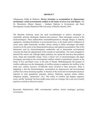 ABSTRACT
Albuquerque, Ralph de Medeiros. Electro Strategies as accumulation by dispossession
mechanisms: social-environmental conflicts in the basins of rivers Ivaí and Piquiri. 262
fls. Dissertation (Master Degree) - Graduate Diploma in Environment and Rural
Development, Faculty Planaltina UNB, University of Brasília. Brasília, 2015.
The Brazilian electricity sector has used severalstrategies to achieve advantages in
manyfields: political, ideological, financial and economic. These advantages consists in the
electroestrategies. These embracefrom sustainabilitynarratives, through changes in industry
regulations, including flexibilities in environmental laws, to the denial and/or withdrawal of
social actors rights historically invisible, always aiming to obtain advantages and public
incentives for the sector in the financialization process and capitalist accumulation. One of the
dimensions used by electroestrategiesto earnbenefits and to demonstrate environmental
virtuosity has been the appropriation of the concept of sustainability. The sector arrogated to
themself this notion and, although highly predatory, has spread the discourse that produces
clean, cheap and sustainable energy. From a critical view of electroestrategies, this paper
investigates and analyzes the environmental conflicts related to hydroelectric projects in the
basins of Ivaí and Piquiri rivers, in the state of Paraná. Methodologically the prospect of
conflicts addressed was the ethnography of conflicts aiming to emphasize the conflicts in the
study area, without, however, invisible-the actors involved in these processes. What is
happening is that the electroestrategies, accumulation by dispossession and environmental
conflicts have been advancing together, in function of the social and environmental injustices
imposed on rural populations (peasants, farmers, fishermen, agrarian reform settlers,
indigenous peoples, “quilomolas”, etc.). This reality of conflicts and disputes organizes
actors, and the "greening" has been usedby many actors as a strategy, like a real way to justify
practices or merely as discursive tactics.
Keywords: Hydroelectric; SHP; environmental conflicts; electro estrategies; greening;
environment.
 