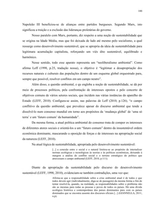 100
Napoleão III beneficiou-se de alianças entre partidos burgueses. Segundo Marx, isto
significou a traição e a exclusão das lideranças proletárias do governo.
Nosso paralelo com Marx, portanto, diz respeito a uma noção de sustentabilidade que
se origina na Idade Média, mas que foi deixada de lado até mesmo pelo socialismo, a qual
ressurge como desenvolvimento sustentável, que se apropria da ideia de sustentabilidade para
legitimara acumulação capitalista, reforçando um viés dito sustentável, equilibrado e
harmônico.
Nesse sentido, todo esse aparato representa um “neoliberalismo ambiental”. Como
afirma Leff (1998, p.25, tradução nossa), o objetivo é “legitimar a desapropriação dos
recursos naturais e culturais das populações dentro de um esquema global orquestrado para,
sempre que possível, resolver conflitos em um campo neutro”.
Além disso, a questão ambiental, e qu engloba a noção de sustentabilidade, se dá por
meio de processos políticos, pela confrontação de interesses opostos e pelo concerto de
objetivos comuns de vários setores sociais, que incidem nas várias instâncias do aparelho do
Estado (LEFF, 2010). Configura-se assim, nas palavras de Leff (2010, p.126), “o campo
conflitivo da questão ambiental, que prevalece apesar do discurso ambiental que tende a
dissolvê-lo num consenso mundial em torno aos propósitos da ‘mudança global’ de ‘uma só
terra’ e um ‘futuro comum’ da humanidade”.
Da mesma forma, a atual política ambiental do consenso trata de compor os interesses
de diferentes atores sociais e orientá-los a um “futuro comum” dentro da insustentável ordem
econômica dominante, mascarando a oposição de forças e de interesses na apropriação social
da natureza (LEFF, 2010).
Na atual lógica de sustentabilidade, apropriada pelo desenvolvimento sustentável:
[...] a conexão entre o social e o natural limitou-se ao propósito de internalizar
normas ecológicas e tecnológicas às teorias e às políticas econômicas, deixando à
margem a análise do conflito social e o terreno estratégico do político que
atravessam o campo ambiental (LEFF, 2010, p.111).
Diante da apropriação da sustentabilidade pelo discurso do desenvolvimento
sustentável (LEFF, 1998; 2010), evidenciam-se também contradições, uma vez que:
Afirma-se que a responsabilidade sobre a crise ambiental atual é de todos e que
todos devem agir (individualmente, diga-se de passagem) da mesma forma a fim de
tentar resolvê-la, quando, na realidade, as responsabilidades sobre o problema não
são as mesmas para todas as pessoas e povos de todos os países. Há uma dívida
ecológica histórica e contemporânea dos países dominantes para com os países
dominados que se encontra ausente dos discursos oficiais [...] (GIANNELLA, 2011,
n.p).
 