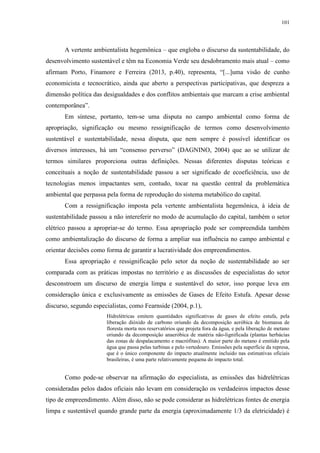 101
A vertente ambientalista hegemônica – que engloba o discurso da sustentabilidade, do
desenvolvimento sustentável e têm na Economia Verde seu desdobramento mais atual – como
afirmam Porto, Finamore e Ferreira (2013, p.40), representa, “[...]uma visão de cunho
economicista e tecnocrático, ainda que aberto a perspectivas participativas, que despreza a
dimensão política das desigualdades e dos conflitos ambientais que marcam a crise ambiental
contemporânea”.
Em síntese, portanto, tem-se uma disputa no campo ambiental como forma de
apropriação, significação ou mesmo ressignificação de termos como desenvolvimento
sustentável e sustentabilidade, nessa disputa, que nem sempre é possível identificar os
diversos interesses, há um “consenso perverso” (DAGNINO, 2004) que ao se utilizar de
termos similares proporciona outras definições. Nessas diferentes disputas teóricas e
conceituais a noção de sustentabilidade passou a ser significado de ecoeficiência, uso de
tecnologias menos impactantes sem, contudo, tocar na questão central da problemática
ambiental que perpassa pela forma de reprodução do sistema metabólico do capital.
Com a ressignificação imposta pela vertente ambientalista hegemônica, à ideia de
sustentabilidade passou a não intereferir no modo de acumulação do capital, também o setor
elétrico passou a apropriar-se do termo. Essa apropriação pode ser compreendida também
como ambientalização do discurso de forma a ampliar sua influência no campo ambiental e
orientar decisões como forma de garantir a lucratividade dos empreendimentos.
Essa apropriação e ressignificação pelo setor da noção de sustentabilidade ao ser
comparada com as práticas impostas no território e as discussões de especialistas do setor
desconstroem um discurso de energia limpa e sustentável do setor, isso porque leva em
consideração única e exclusivamente as emissões de Gases de Efeito Estufa. Apesar desse
discurso, segundo especialistas, como Fearnside (2004, p.1),
Hidrelétricas emitem quantidades significativas de gases de efeito estufa, pela
liberação dióxido de carbono oriundo da decomposição aeróbica de biomassa de
floresta morta nos reservatórios que projeta fora da água, e pela liberação de metano
oriundo da decomposição anaeróbica de matéria não-lignificada (plantas herbácias
das zonas de despalacamento e macrófitas). A maior parte do metano é emitido pela
água que passa pelas turbinas e pelo vertedouro. Emissões pela superfície da represa,
que é o único componente do impacto atualmente incluido nas estimativas oficiais
brasileiras, é uma parte relativamente pequena do impacto total.
Como pode-se observar na afirmação do especialista, as emissões das hidrelétricas
consideradas pelos dados oficiais não levam em consideração os verdadeiros impactos desse
tipo de empreendimento. Além disso, não se pode considerar as hidrelétricas fontes de energia
limpa e sustentável quando grande parte da energia (aproximadamente 1/3 da eletricidade) é
 