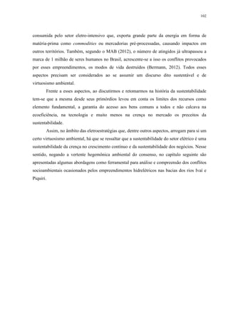 102
consumida pelo setor eletro-intensivo que, exporta grande parte da energia em forma de
matéria-prima como commodities ou mercadorias pré-processadas, causando impactos em
outros territórios. Também, segundo o MAB (2012), o número de atingidos já ultrapassou a
marca de 1 milhão de seres humanos no Brasil, acrescente-se a isso os conflitos provocados
por esses empreendimentos, os modos de vida destruídos (Bermann, 2012). Todos esses
aspectos precisam ser considerados ao se assumir um discurso dito sustentável e de
virtuosismo ambiental.
Frente a esses aspectos, ao discutirmos e retomarmos na história da sustentabilidade
tem-se que a mesma desde seus primórdios levou em conta os limites dos recursos como
elemento fundamental, a garantia do acesso aos bens comuns a todos e não calcava na
ecoeficiência, na tecnologia e muito menos na crença no mercado os preceitos da
sustentabilidade.
Assim, no âmbito das eletroestratégias que, dentre outros aspectos, arrogam para si um
certo virtuosismo ambiental, há que se ressaltar que a sustentabilidade do setor elétrico é uma
sustentabilidade da crença no crescimento contínuo e da sustentabilidade dos negócios. Nesse
sentido, negando a vertente hegemônica ambiental do consenso, no capítulo seguinte são
apresentadas algumas abordagens como ferramental para análise e compreensão dos conflitos
socioambientais ocasionados pelos empreendimentos hidrelétricos nas bacias dos rios Ivaí e
Piquiri.
 