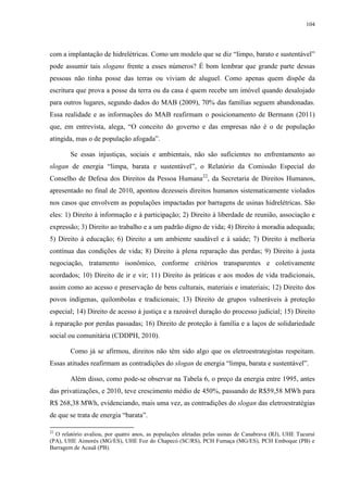 104
com a implantação de hidrelétricas. Como um modelo que se diz “limpo, barato e sustentável”
pode assumir tais slogans frente a esses números? É bom lembrar que grande parte dessas
pessoas não tinha posse das terras ou viviam de aluguel. Como apenas quem dispõe da
escritura que prova a posse da terra ou da casa é quem recebe um imóvel quando desalojado
para outros lugares, segundo dados do MAB (2009), 70% das famílias seguem abandonadas.
Essa realidade e as informações do MAB reafirmam o posicionamento de Bermann (2011)
que, em entrevista, alega, “O conceito do governo e das empresas não é o de população
atingida, mas o de população afogada”.
Se essas injustiças, sociais e ambientais, não são suficientes no enfrentamento ao
slogan de energia “limpa, barata e sustentável”, o Relatório da Comissão Especial do
Conselho de Defesa dos Direitos da Pessoa Humana22
, da Secretaria de Direitos Humanos,
apresentado no final de 2010, apontou dezesseis direitos humanos sistematicamente violados
nos casos que envolvem as populações impactadas por barragens de usinas hidrelétricas. São
eles: 1) Direito à informação e à participação; 2) Direito à liberdade de reunião, associação e
expressão; 3) Direito ao trabalho e a um padrão digno de vida; 4) Direito à moradia adequada;
5) Direito à educação; 6) Direito a um ambiente saudável e à saúde; 7) Direito à melhoria
contínua das condições de vida; 8) Direito à plena reparação das perdas; 9) Direito à justa
negociação, tratamento isonômico, conforme critérios transparentes e coletivamente
acordados; 10) Direito de ir e vir; 11) Direito às práticas e aos modos de vida tradicionais,
assim como ao acesso e preservação de bens culturais, materiais e imateriais; 12) Direito dos
povos indígenas, quilombolas e tradicionais; 13) Direito de grupos vulneráveis à proteção
especial; 14) Direito de acesso à justiça e a razoável duração do processo judicial; 15) Direito
à reparação por perdas passadas; 16) Direito de proteção à família e a laços de solidariedade
social ou comunitária (CDDPH, 2010).
Como já se afirmou, direitos não têm sido algo que os eletroestrategistas respeitam.
Essas atitudes reafirmam as contradições do slogan de energia “limpa, barata e sustentável”.
Além disso, como pode-se observar na Tabela 6, o preço da energia entre 1995, antes
das privatizações, e 2010, teve crescimento médio de 450%, passando de R$59,58 MWh para
R$ 268,38 MWh, evidenciando, mais uma vez, as contradições do slogan das eletroestratégias
de que se trata de energia “barata”.
22
O relatório avaliou, por quatro anos, as populações afetadas pelas usinas de Canabrava (RJ), UHE Tucuruí
(PA), UHE Aimorés (MG/ES), UHE Foz do Chapecó (SC/RS), PCH Fumaça (MG/ES), PCH Emboque (PB) e
Barragem de Acauã (PB).
 