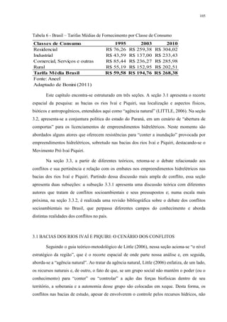 105
Tabela 6 - Brasil – Tarifas Médias de Fornecimento por Classe de Consumo
Este capítulo encontra-se estruturado em três seções. A seção 3.1 apresenta o recorte
espacial da pesquisa: as bacias os rios Ivaí e Piquiri, sua localização e aspectos físicos,
bióticos e antropogênicos, entendidos aqui como “agência natural” (LITTLE, 2006). Na seção
3.2, apresenta-se a conjuntura política do estado do Paraná, em um cenário de “abertura de
comportas” para os licenciamentos de empreendimentos hidrelétricos. Neste momento são
abordados alguns atores que oferecem resistências para “conter a inundação” provocada por
empreendimentos hidrelétricos, sobretudo nas bacias dos rios Ivaí e Piquiri, destacando-se o
Movimento Pró Ivaí Piquiri.
Na seção 3.3, a partir de diferentes teóricos, retoma-se o debate relacionado aos
conflitos e sua pertinência e relação com os embates nos empreendimentos hidrelétricos nas
bacias dos rios Ivaí e Piquiri. Partindo dessa discussão mais ampla de conflito, essa seção
apresenta duas subseções: a subseção 3.3.1 apresenta uma discussão teórica com diferentes
autores que tratam de conflitos socioambientais e seus pressupostos e; numa escala mais
próxima, na seção 3.3.2, é realizada uma revisão bibliográfica sobre o debate dos conflitos
socioambientais no Brasil, que perpassa diferentes campos do conhecimento e aborda
distintas realidades dos conflitos no país.
3.1 BACIAS DOS RIOS IVAÍ E PIQUIRI: O CENÁRIO DOS CONFLITOS
Seguindo o guia teórico-metodológico de Little (2006), nessa seção aciona-se “o nível
estratégico da região”, que é o recorte espacial de onde parte nossa análise e, em seguida,
aborda-se a “agência natural”. Ao tratar da agência natural, Little (2006) enfatiza, de um lado,
os recursos naturais e, de outro, o fato de que, se um grupo social não mantém o poder (ou o
conhecimento) para “conter” ou “controlar” a ação das forças biofísicas dentro de seu
território, a soberania e a autonomia desse grupo são colocadas em xeque. Desta forma, os
conflitos nas bacias de estudo, apesar de envolverem o controle pelos recursos hídricos, não
Classes de Consumo 1995 2003 2010
Residencial R$ 76,26 R$ 259,38 R$ 304,02
Industrial R$ 43,59 R$ 137,00 R$ 233,43
Comercial, Serviços e outras R$ 85,44 R$ 236,27 R$ 285,98
Rural R$ 55,19 R$ 152,95 R$ 202,51
Tarifa Média Brasil R$ 59,58 R$ 194,76 R$ 268,38
Fonte: Aneel
Adaptado de Bonini (2011)
 
