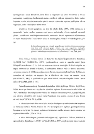 106
restringem-se a estes. Envolvem, além disso, o alagamento de terras produtivas, o fim de
corredeiras e cachoeiras fundamentais para o modo de vida de pescadores, dentre outros
impactos. Assim, abordaremos aqui a agência natural a partir dos aspectos geológicos, relevo,
vegetação, clima e a ocupação destas áreas.
Quanto ao recorte geográfico da área de estudo, Little (2006, p.96) afirma que o
pesquisador “pode escolher qualquer nível para a delimitação - local, regional, nacional,
global - e desde esse nível mapear as conexões transníveis fractais superiores e inferiores que
os atores desenvolvem”. Mas defende o uso da delimitação a partir da bacia hidrográfica, por
ser
[...] simultaneamente uma entidade geográfica que contêm distintos ecossistemas,
uma área onde diversos grupos sociais, com suas respectivas instituições
socioeconômicas, constroem um modo de vida particular e o locus para mobilização
política e ambiental em torno do conflito socioambiental (LITTLE, 2006, p.96).
Desta forma, a bacia do rio Ivaí (do Tupi, “rio das flechas”) apresenta área drenada de
36.540,02 km² (SUDERHSA, 2007), configurando-se como a segunda maior bacia
hidrográfica do Paraná. O rio Ivaí tem suas nascentes no município de Prudentópolis, na
região centro-sul do estado do Paraná, na confluência entre os rios São João e dos Patos.
Apresenta percurso de 680 km e deságua no rio Paraná, na comunidade de Pontal do Tigre, no
município de Icaraíma, na margem Sul, e Querência do Norte, na margem Norte
(DESTEFANI, 2005). A qualidade da água nessa bacia é caracterizada pelas classes “boa e
razoável” (SEMA, 2010, p. 108).
Segundo documento da Secretaria Estadual de Meio Ambiente (SEMA) de 2010, os
índios Xetás que habitavam a região não possuíam registros de contatos com não índios até
1954. “Em função do avanço das lavouras e das disputas com outros povos, o grupo indígena
que habitava o território entre os rios Ivaí e Paraná está hoje restrito a menos de uma dezena
de indivíduos” (SEMA, 2010, p.104).
A colonização dessa área deu-se pela atuação da empresa privada chamada Companhia
de Terras do Norte do Paraná, formada em 1925 por empresários ingleses, que impulsionou a
busca de novas terras. No mesmo período, as terras eram cedidas apenas a quem provasse ser
capaz de desmatá-las (SEMA, 2010).
A bacia do rio Piquiri (também com origem tupi, significando “rio dos peixinhos”),
apresenta área drenada de 24.171,67 km² (SUDERHSA, 2007), sendo a quarta maior bacia do
 
