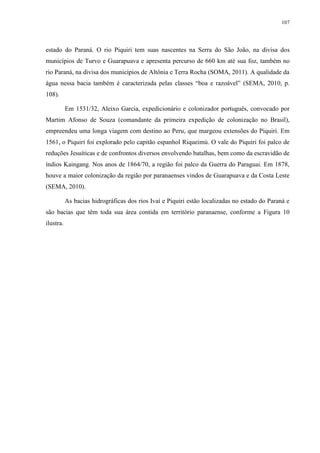 107
estado do Paraná. O rio Piquiri tem suas nascentes na Serra do São João, na divisa dos
municípios de Turvo e Guarapuava e apresenta percurso de 660 km até sua foz, também no
rio Paraná, na divisa dos municípios de Altônia e Terra Rocha (SOMA, 2011). A qualidade da
água nessa bacia também é caracterizada pelas classes “boa e razoável” (SEMA, 2010, p.
108).
Em 1531/32, Aleixo Garcia, expedicionário e colonizador português, convocado por
Martim Afonso de Souza (comandante da primeira expedição de colonização no Brasil),
empreendeu uma longa viagem com destino ao Peru, que margeou extensões do Piquiri. Em
1561, o Piquiri foi explorado pelo capitão espanhol Riqueimú. O vale do Piquiri foi palco de
reduções Jesuíticas e de confrontos diversos envolvendo batalhas, bem como da escravidão de
índios Kaingang. Nos anos de 1864/70, a região foi palco da Guerra do Paraguai. Em 1878,
houve a maior colonização da região por paranaenses vindos de Guarapuava e da Costa Leste
(SEMA, 2010).
As bacias hidrográficas dos rios Ivaí e Piquiri estão localizadas no estado do Paraná e
são bacias que têm toda sua área contida em território paranaense, conforme a Figura 10
ilustra.
 