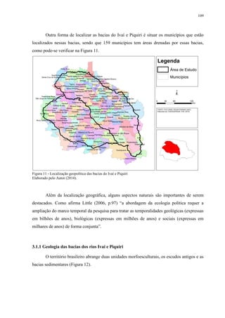 109
Outra forma de localizar as bacias do Ivaí e Piquiri é situar os municípios que estão
localizados nessas bacias, sendo que 159 municípios tem áreas drenadas por essas bacias,
como pode-se verificar na Figura 11.
Figura 11 - Localização geopolítica das bacias do Ivaí e Piquiri
Elaborado pelo Autor (2014).
Além da localização geográfica, alguns aspectos naturais são importantes de serem
destacados. Como afirma Little (2006, p.97) “a abordagem da ecologia política requer a
ampliação do marco temporal da pesquisa para tratar as temporalidades geológicas (expressas
em bilhões de anos), biológicas (expressas em milhões de anos) e sociais (expressas em
milhares de anos) de forma conjunta”.
3.1.1 Geologia das bacias dos rios Ivaí e Piquiri
O território brasileiro abrange duas unidades morfoesculturais, os escudos antigos e as
bacias sedimentares (Figura 12).
 