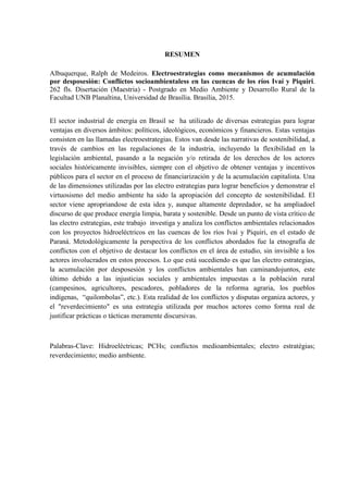 RESUMEN
Albuquerque, Ralph de Medeiros. Electroestrategias como mecanismos de acumulación
por desposesión: Conflictos socioambientaless en las cuencas de los ríos Ivaí y Piquiri.
262 fls. Disertación (Maestria) - Postgrado en Medio Ambiente y Desarrollo Rural de la
Facultad UNB Planaltina, Universidad de Brasília. Brasília, 2015.
El sector industrial de energía en Brasil se ha utilizado de diversas estrategias para lograr
ventajas en diversos ámbitos: políticos, ideológicos, económicos y financieros. Estas ventajas
consisten en las llamadas electroestrategias. Estos van desde las narrativas de sostenibilidad, a
través de cambios en las regulaciones de la industria, incluyendo la flexibilidad en la
legislación ambiental, pasando a la negación y/o retirada de los derechos de los actores
sociales históricamente invisibles, siempre con el objetivo de obtener ventajas y incentivos
públicos para el sector en el proceso de financiarización y de la acumulación capitalista. Una
de las dimensiones utilizadas por las electro estrategias para lograr beneficios y demonstrar el
virtuosismo del medio ambiente ha sido la apropiación del concepto de sostenibilidad. El
sector viene apropriandose de esta idea y, aunque altamente depredador, se ha ampliadoel
discurso de que produce energía limpia, barata y sostenible. Desde un punto de vista crítico de
las electro estrategias, este trabajo investiga y analiza los conflictos ambientales relacionados
con los proyectos hidroeléctricos en las cuencas de los ríos Ivaí y Piquiri, en el estado de
Paraná. Metodológicamente la perspectiva de los conflictos abordados fue la etnografía de
conflictos con el objetivo de destacar los conflictos en el área de estudio, sin invisible a los
actores involucrados en estos procesos. Lo que está sucediendo es que las electro estrategias,
la acumulación por desposesión y los conflictos ambientales han caminandojuntos, este
último debido a las injusticias sociales y ambientales impuestas a la población rural
(campesinos, agricultores, pescadores, pobladores de la reforma agraria, los pueblos
indígenas, “quilombolas”, etc.). Esta realidad de los conflictos y disputas organiza actores, y
el "reverdecimiento" es una estrategia utilizada por muchos actores como forma real de
justificar prácticas o tácticas meramente discursivas.
Palabras-Clave: Hidroeléctricas; PCHs; conflictos medioambientales; electro estratégias;
reverdecimiento; medio ambiente.
 