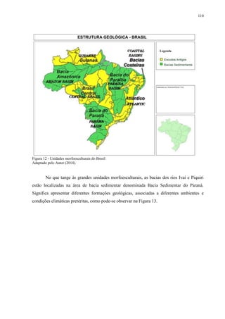110
Figura 12 - Unidades morfoesculturais do Brasil
Adaptado pelo Autor (2014).
No que tange às grandes unidades morfoesculturais, as bacias dos rios Ivaí e Piquiri
estão localizadas na área de bacia sedimentar denominada Bacia Sedimentar do Paraná.
Significa apresentar diferentes formações geológicas, associadas a diferentes ambientes e
condições climáticas pretéritas, como pode-se observar na Figura 13.
 