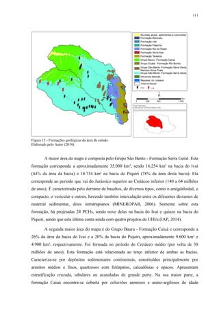 111
Figura 13 - Formações geológicas da área de estudo.
Elaborado pelo Autor (2014).
A maior área do mapa é composta pelo Grupo São Bento - Formação Serra Geral. Esta
formação corresponde a aproximadamente 35.000 km², sendo 16.254 km² na bacia do Ivaí
(44% da área da bacia) e 18.734 km² na bacia do Piquiri (78% da área desta bacia). Ela
corresponde ao período que vai do Jurássico superior ao Cretáceo inferior (140 a 64 milhões
de anos). É caracterizada pelo derrame de basaltos, de diversos tipos, como o amigdaloidal, o
compacto, o vesicular e outros, havendo também intercalação entre os diferentes derrames de
material sedimentar, ditos intratrapianos (MINEROPAR, 2006). Somente sobre esta
formação, há projetadas 24 PCHs, sendo nove delas na bacia do Ivaí e quinze na bacia do
Piquiri, sendo que esta última conta ainda com quatro projetos de UHEs (IAP, 2014).
A segunda maior área do mapa é do Grupo Bauru - Formação Caiuá e corresponde a
26% da área da bacia do Ivaí e a 20% da bacia do Piquiri, aproximadamente 9.600 km² e
4.900 km², respectivamente. Foi formada no período do Cretáceo médio (por volta de 30
milhões de anos). Esta formação está relacionada ao terço inferior de ambas as bacias.
Caracteriza-se por depósitos sedimentares continentais, constituídos principalmente por
arenitos médios e finos, quartzosos com feldspatos, calcedônias e opacos. Apresentam
estratificação cruzada, tabulares ou acanaladas de grande porte. Na sua maior parte, a
formação Caiuá encontra-se coberta por coluviões arenosos e areno-argilosos de idade
 