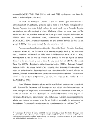 112
quaternária (MINEROPAR, 2006). Há dois projetos de PCHs previstas para essa formação,
todas na bacia do Piquiri (IAP, 2014).
Há ainda as formações Teresina e Rio do Rastro, que correspondem a
aproximadamente 9% cada uma, apenas na área da bacia do Ivaí. Ambas formações são do
Período Permiano (por volta de 250 milhões de anos), sendo que a formação Teresina
caracteriza-se pela alternância de argilitos, folhelhos e siltitos, nas cores cinza e médio
esverdeada. A formação Rio do Rastro caracteriza-se por siltitos e argilitos intercalados por
arenitos finos, que apresentam cores, avermelhadas, esverdeadas e arroxeadas
(MINEROPAR, 2006). Podem ser encontradas no terço superior da bacia do Ivaí. Há um
projeto de PCH previsto para a formação Teresina na bacia do Ivaí.
Presente em ambas as bacias, está também o Grupo São Bento – Formação Serra Geral
- Membro Nova Prata. São porções de áreas do Eocretáceo (por volta de 140 milhões de
anos), compostas de material de lavas ácidas e intermediárias (MINEROPAR, 2006).
Correspondem a 3,5% da área da bacia do Ivaí e 0,60% da área do Piquiri. As demais
formações são encontradas apenas na bacia do Ivaí, sendo Botucatu (2,04% - Permiano),
Serra Alta (0,87% - Permiano), rochas intrusivas básicas (0,42% - Jurássico-Cretáceo),
Palermo (0,37% - Permiano), Irati (0,30% - Permiano) e Rio Bonito (0,10% - Permiano). Há
ainda, em ambas as bacias, algumas pequenas áreas compostas de aluviões atuais, aluviões em
terraços, coluviões do Arenito Caiuá e Santo Anastácio e sedimentos recentes. Todas as áreas
correspondem ao Terciário-Quaternário, ou seja, têm cerca de 1,6 milhões de anos
(MINEROPAR, 2006).
Essas diferentes formações dizem respeito aos distintos momentos da evolução da
vida. Neste sentido, do período mais jovem para o mais antigo, há sedimentos recentes, os
quais correspondem ao processo de sedimentação que vem ocorrendo nos últimos anos, na
escala de milhares de anos. Formações do Terciário-Quaternário dizem respeito ao
surgimento dos primeiros mamíferos na Terra. No Jurássico e Cretáceo surgiram as primeiras
plantas com flores e os pássaros e, ao fim do Cretáceo, a extinção dos dinossauros. As
formações do Permiano estão relacionadas ao surgimento dos primeiros répteis na Terra23
.
23
No município de Cruzeiro do Oeste, constituído por duas formações, o Grupo São Bento - Formação Serra
Geral - e o Grupo Bauru-Formação Caiuá, do Cretáceo inferior e Médio -, foram encontrados, em 2011, fósseis
de 47 pterossauros (répteis voadores pré-históricos). Esse município localiza-se no divisor de águas das bacias
dos rios Ivaí e Piquiri (Gazeta do Povo, 2011).
 