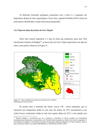 113
As diferentes formações geológicas, juntamente com o relevo e a vegetação, são
importantes abrigos de sítios arqueológicos. Esses sítios, segundo Parellada (2014), foram até
então apenas identificados e ainda muito pouco pesquisados.
3.1.2 Tipos de clima das bacias do Ivaí e Piquiri
Outro fator natural importante é o tipo de clima que predomina nessa área. Pela
classificação climática de Köppen24
, as bacias dos rios Ivaí e Piquiri apresentam sete tipos de
clima, como pode-se observar na Figura 14.
Figura 14 - Tipos climáticos presentes nas bacias do Ivaí e Piquiri.
Elaborado pelo Autor (2014).
Na porção mais à montante das bacias, tem-se Cfb - clima temperado, que se
caracteriza por temperatura média no mês mais frio abaixo de 18°C (mesotérmico), com
verões frescos, temperatura média no mês mais quente abaixo de 22°C e sem estação seca
24
Wilhelm Köppen é reconhecido por ser o primeiro a classificar os climas levando em consideração
simultaneamente temperatura e precipitação, mas fixando limites ajustados aos limites dos tipos de vegetação. A
classificação de Köppen é considerada a primeira classificação climática planetária com base científica, sendo a
mais utilizada no Brasil e no mundo (MENDONÇA e DANNI-OLIVEIRA, 2007).
 