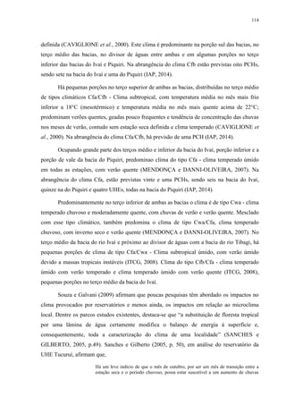 114
definida (CAVIGLIONE et al., 2000). Este clima é predominante na porção sul das bacias, no
terço médio das bacias, no divisor de águas entre ambas e em algumas porções no terço
inferior das bacias do Ivaí e Piquiri. Na abrangência do clima Cfb estão previstas oito PCHs,
sendo sete na bacia do Ivaí e uma do Piquiri (IAP, 2014).
Há pequenas porções no terço superior de ambas as bacias, distribuídas no terço médio
de tipos climáticos Cfa/Cfb - Clima subtropical, com temperatura média no mês mais frio
inferior a 18°C (mesotérmico) e temperatura média no mês mais quente acima de 22°C;
predominam verões quentes, geadas pouco frequentes e tendência de concentração das chuvas
nos meses de verão, contudo sem estação seca definida e clima temperado (CAVIGLIONE et
al., 2000). Na abrangência do clima Cfa/Cfb, há previsão de uma PCH (IAP, 2014).
Ocupando grande parte dos terços médio e inferior da bacia do Ivaí, porção inferior e a
porção de vale da bacia do Piquiri, predominao clima do tipo Cfa - clima temperado úmido
em todas as estações, com verão quente (MENDONÇA e DANNI-OLIVEIRA, 2007). Na
abrangência do clima Cfa, estão previstas vinte e uma PCHs, sendo seis na bacia do Ivaí,
quinze na do Piquiri e quatro UHEs, todas na bacia do Piquiri (IAP, 2014).
Predominantemente no terço inferior de ambas as bacias o clima é de tipo Cwa - clima
temperado chuvoso e moderadamente quente, com chuvas de verão e verão quente. Mesclado
com esse tipo climático, também predomina o clima de tipo Cwa/Cfa, clima temperado
chuvoso, com inverno seco e verão quente (MENDONÇA e DANNI-OLIVEIRA, 2007). No
terço médio da bacia do rio Ivaí e próximo ao divisor de águas com a bacia do rio Tibagi, há
pequenas porções de clima de tipo Cfa/Cwa - Clima subtropical úmido, com verão úmido
devido a massas tropicais instáveis (ITCG, 2008). Clima do tipo Cfb/Cfa - clima temperado
úmido com verão temperado e clima temperado úmido com verão quente (ITCG, 2008),
pequenas porções no terço médio da bacia do Ivaí.
Souza e Galvani (2009) afirmam que poucas pesquisas têm abordado os impactos no
clima provocados por reservatórios e menos ainda, os impactos em relação ao microclima
local. Dentre os parcos estudos existentes, destaca-se que “a substituição de floresta tropical
por uma lâmina de água certamente modifica o balanço de energia à superfície e,
consequentemente, toda a caracterização do clima de uma localidade” (SANCHES e
GILBERTO, 2005, p.49). Sanches e Gilberto (2005, p. 50), em análise do reservatório da
UHE Tucuruí, afirmam que,
Há um leve indício de que o mês de outubro, por ser um mês de transição entre a
estação seca e o período chuvoso, possa estar suscetível a um aumento de chuvas
 