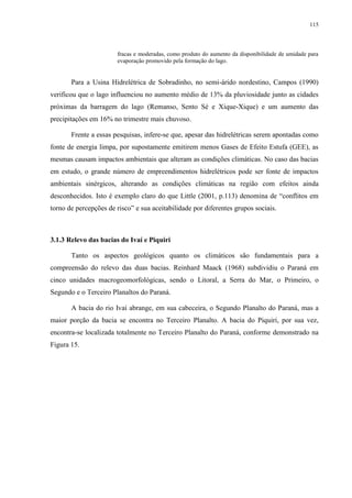 115
fracas e moderadas, como produto do aumento da disponibilidade de umidade para
evaporação promovido pela formação do lago.
Para a Usina Hidrelétrica de Sobradinho, no semi-árido nordestino, Campos (1990)
verificou que o lago influenciou no aumento médio de 13% da pluviosidade junto as cidades
próximas da barragem do lago (Remanso, Sento Sé e Xique-Xique) e um aumento das
precipitações em 16% no trimestre mais chuvoso.
Frente a essas pesquisas, infere-se que, apesar das hidrelétricas serem apontadas como
fonte de energia limpa, por supostamente emitirem menos Gases de Efeito Estufa (GEE), as
mesmas causam impactos ambientais que alteram as condições climáticas. No caso das bacias
em estudo, o grande número de empreendimentos hidrelétricos pode ser fonte de impactos
ambientais sinérgicos, alterando as condições climáticas na região com efeitos ainda
desconhecidos. Isto é exemplo claro do que Little (2001, p.113) denomina de “conflitos em
torno de percepções de risco” e sua aceitabilidade por diferentes grupos sociais.
3.1.3 Relevo das bacias do Ivaí e Piquiri
Tanto os aspectos geológicos quanto os climáticos são fundamentais para a
compreensão do relevo das duas bacias. Reinhard Maack (1968) subdividiu o Paraná em
cinco unidades macrogeomorfológicas, sendo o Litoral, a Serra do Mar, o Primeiro, o
Segundo e o Terceiro Planaltos do Paraná.
A bacia do rio Ivaí abrange, em sua cabeceira, o Segundo Planalto do Paraná, mas a
maior porção da bacia se encontra no Terceiro Planalto. A bacia do Piquiri, por sua vez,
encontra-se localizada totalmente no Terceiro Planalto do Paraná, conforme demonstrado na
Figura 15.
 