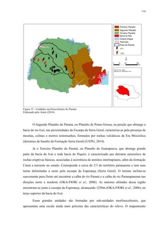 116
Figura 15 - Unidades morfoesculturais do Paraná.
Elaborado pelo Autor (2014).
O Segundo Planalto do Paraná, ou Planalto de Ponta Grossa, na porção que abrange a
bacia do rio Ivaí, nas proximidades da Escarpa da Serra Geral, caracteriza-se pela presença de
mesetas, colinas e morros testemunhos, formados por rochas vulcânicas da Era Mesozóica
(derrames de basalto da Formação Serra Geral) (UEPG, 2014).
Já o Terceiro Planalto do Paraná, ou Planalto de Guarapuava, que abrange grande
parte da bacia do Ivaí e toda bacia do Piquiri, é caracterizado por derrame mesozóico de
rochas eruptivas básicas, associadas à ocorrência de arenitos intertrapianos, além da formação
Caiuá a noroeste no estado. Corresponde a cerca de 2/3 do território paranaense e tem suas
terras delimitadas a oeste pela escarpa da Esperança (Serra Geral). O terreno inclina-se
suavemente para Oeste até encontrar a calha do rio Paraná e a calha do rio Paranapanema nas
direções norte e nordeste (OKA-FIORI et al., 2006). As maiores altitudes dessa região
encontram-se junto à escarpa da Esperança, alcançando 1250m (OKA-FIORI et al., 2006), no
terço superior da bacia do Ivaí.
Essas grandes unidades são formadas por sub-unidades morfoesculturais, que
apresentam uma escala ainda mais próxima das características do relevo. O mapeamento
 