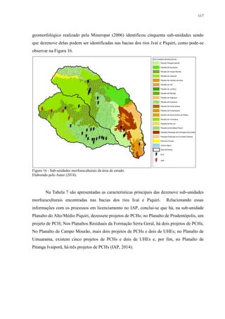 117
geomorfológico realizado pela Mineropar (2006) identificou cinquenta sub-unidades sendo
que dezenove delas podem ser identificadas nas bacias dos rios Ivaí e Piquiri, como pode-se
observar na Figura 16.
Figura 16 - Sub-unidades morfoesculturais da área de estudo.
Elaborado pelo Autor (2014).
Na Tabela 7 são apresentadas as características principais das dezenove sub-unidades
morfoesculturais encontradas nas bacias dos rios Ivaí e Piquiri. Relacionando essas
informações com os processos em licenciamento no IAP, conclui-se que há, na sub-unidade
Planalto do Alto/Médio Piquiri, dezessete projetos de PCHs; no Planalto de Prudentópolis, um
projeto de PCH; Nos Planaltos Resíduais da Formação Serra Geral, há dois projetos de PCHs;
No Planalto de Campo Mourão, mais dois projetos de PCHs e dois de UHEs; no Planalto de
Umuarama, existem cinco projetos de PCHs e dois de UHEs e, por fim, no Planalto de
Pitanga Ivaiporã, há três projetos de PCHs (IAP, 2014).
 
