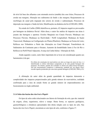 119
do nível de base dos afluentes com retomada erosiva (entalhe) dos seus leitos; Processos de
erosão nas margens; Alteração nos sedimentos de fundo e das margens; Reajustamento na
morfologia do canal pela migração dos setores de erosão e sedimentação; Processos de
deposição nas margens e fundo do leito; Modificações na dinâmica da foz (COELHO, 2008).
No estudo de Coelho (2008) identifica-se, portanto, 42 impactos negativos provocados
por barragens na dinâmica fluvial. Além disso, o autor faz análise de impactos nas áreas à
jusante das barragens e apontou: Erosões Marginais nos Canais Fluviais; Mudanças nos
Processos Fluviais; Mudanças na Declividade / Perfil Longitudinal; Mudanças de Seção
Transversal; Mudanças na Configuração em Planta (Planforn); Mudanças na Forma do Leito;
Reflexos nos Tributários a Partir das Alterações no Canal Principal; Transferência de
Sedimentos do Continente para o Oceano; Aumento da Instabilidade Junto à Foz do Rio e
Reflexos no Perfil Praial Adjacente; Avanço da Cunha Salina / Alteração do Solo.
Ainda segundo o autor, outro fator importante de se levar em consideração quanto aos
barramentos é de que:
Os efeitos da construção de reservatórios em série ao longo do curso de rios, [...]
identificando os efeitos individuais comparados ao de uma grande barragem são
pequenos. No entanto, quando são avaliados os efeitos em cadeia dessas barragens,
eles são extremamente complexos e substanciais, podendo até, em alguns casos,
exceder àqueles produzidos por uma única grande barragem (COELHO, 2008, p.23).
A afirmação do autor além da grande quantidade de impactos demonstra a
complexidade dos impactos proporcionados pelo grande número de reservatórios, realidade
confirmada para a área de estudo frente ao grande número de empreendimentos em
licenciamento no órgão ambiental.
3.1.4 Solos das bacias dos rios Ivaí e Piquiri
Os tipos de solos estão relacionados aos fatores de formação do solo, que são: material
de origem, clima, organismos, relevo e tempo. Desta forma, os aspectos geológicos,
geomorfológicos e climáticos apresentados têm direta relação com os tipos de solo. Nas
bacias dos rios Ivaí e Piquiri, encontram-se sete tipos de solo, conforme a Figura 17.
 