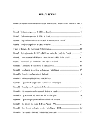 LISTA DE FIGURAS
Figura 1- Empreendimentos hidrelétricos em implantação e planejados no âmbito do PAC 2.
..................................................................................................................................................43
Figura 2 - Estágios dos projetos de UHEs no Brasil. ...............................................................48
Figura 3 - Estágios dos projetos de PCHs no Brasil.................................................................49
Figura 4 - Empreendimentos hidrelétricos em licenciamento no Paraná. ................................57
Figura 5 - Estágios dos projetos de UHEs no Paraná...............................................................59
Figura 6 - Estágios dos projetos de PCHs no Paraná...............................................................58
Figura 7 - Aproveitamentos de UHEs e PCHs nas bacias dos rios Ivaí e Piquiri. ...................59
Figura 8 - Licenciamento de UHEs e PCHs nas bacias dos Rios Ivaí e Piquiri.......................61
Figura 9 - Instituições que compõem o setor elétrico nacional. ...............................................68
Figura 10 - Cartograma de localização da área de estudo. .....................................................108
Figura 11 - Localização geopolítica das bacias do Ivaí e Piquiri ...........................................109
Figura 12 - Unidades morfoesculturais do Brasil...................................................................110
Figura 13 - Formações geológicas da área de estudo. ............................................................111
Figura 14 - Tipos climáticos presentes nas bacias do Ivaí e Piquiri.......................................113
Figura 15 - Unidades morfoesculturais do Paraná..................................................................116
Figura 16 - Sub-unidades morfoesculturais da área de estudo. ..............................................117
Figura 17 - Tipos de solos nas bacias dos rios Ivaí e Piquiri .................................................120
Figura 18 - Tipos de vegetação nas bacias dos rios Ivaí e Piquiri..........................................122
Figura 19 - Uso do solo nas bacias do Ivaí e Piquiri – 1990..................................................124
Figura 20 - Usos do solo nas bacias dos rios Ivaí e Piquiri – 2002........................................125
Figura 21 - Proposta de criação de Unidade de Conservação. ...............................................133
 