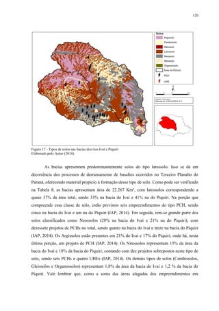 120
Figura 17 - Tipos de solos nas bacias dos rios Ivaí e Piquiri
Elaborado pelo Autor (2014).
As bacias apresentam predominantemente solos do tipo latossolo. Isso se dá em
decorrência dos processos de derramamento de basaltos ocorridos no Terceiro Planalto do
Paraná, oferecendo material propício à formação desse tipo de solo. Como pode ser verificado
na Tabela 8, as bacias apresentam área de 22.267 Km², com latossolos correspondendo a
quase 37% da área total, sendo 33% na bacia do Ivaí e 41% na do Piquiri. Na porção que
compreende essa classe de solo, estão previstos seis empreendimentos do tipo PCH, sendo
cinco na bacia do Ivaí e um na do Piquiri (IAP, 2014). Em seguida, tem-se grande parte dos
solos classificados como Neossolos (28% na bacia do Ivaí e 21% na do Piquiri), com
dezessete projetos de PCHs no total, sendo quatro na bacia do Ivaí e treze na bacia do Piquiri
(IAP, 2014). Os Argissolos estão presentes em 21% do Ivaí e 17% do Piquiri, onde há, nesta
última porção, um projeto de PCH (IAP, 2014). Os Nitossolos representam 15% da área da
bacia do Ivaí e 18% da bacia do Piquiri, contando com dez projetos sobrepostos neste tipo de
solo, sendo seis PCHs e quatro UHEs (IAP, 2014). Os demais tipos de solos (Cambissolos,
Gleissolos e Organossolos) representam 1,8% da área da bacia do Ivaí e 1,2 % da bacia do
Piquiri. Vale lembrar que, como a soma das áreas alagadas dos empreendimentos em
 