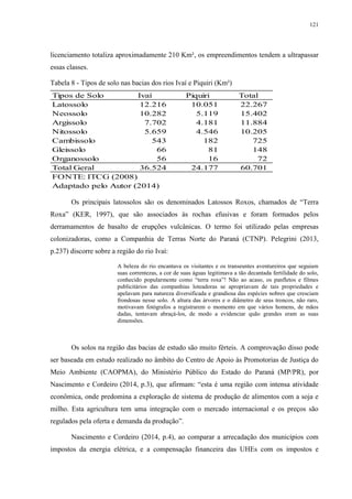 121
licenciamento totaliza aproximadamente 210 Km², os empreendimentos tendem a ultrapassar
essas classes.
Tabela 8 - Tipos de solo nas bacias dos rios Ivaí e Piquiri (Km²)
Os principais latossolos são os denominados Latossos Roxos, chamados de “Terra
Roxa” (KER, 1997), que são associados às rochas efusivas e foram formados pelos
derramamentos de basalto de erupções vulcânicas. O termo foi utilizado pelas empresas
colonizadoras, como a Companhia de Terras Norte do Paraná (CTNP). Pelegrini (2013,
p.237) discorre sobre a região do rio Ivaí:
A beleza do rio encantava os visitantes e os transeuntes aventureiros que seguiam
suas correntezas, a cor de suas águas legitimava a tão decantada fertilidade do solo,
conhecido popularmente como “terra roxa”! Não ao acaso, os panfletos e filmes
publicitários das companhias loteadoras se apropriavam de tais propriedades e
apelavam para natureza diversificada e grandiosa das espécies nobres que cresciam
frondosas nesse solo. A altura das árvores e o diâmetro de seus troncos, não raro,
motivavam fotógrafos a registrarem o momento em que vários homens, de mãos
dadas, tentavam abraçá-los, de modo a evidenciar quão grandes eram as suas
dimensões.
Os solos na região das bacias de estudo são muito férteis. A comprovação disso pode
ser baseada em estudo realizado no âmbito do Centro de Apoio às Promotorias de Justiça do
Meio Ambiente (CAOPMA), do Ministério Público do Estado do Paraná (MP/PR), por
Nascimento e Cordeiro (2014, p.3), que afirmam: “esta é uma região com intensa atividade
econômica, onde predomina a exploração de sistema de produção de alimentos com a soja e
milho. Esta agricultura tem uma integração com o mercado internacional e os preços são
regulados pela oferta e demanda da produção”.
Nascimento e Cordeiro (2014, p.4), ao comparar a arrecadação dos municípios com
impostos da energia elétrica, e a compensação financeira das UHEs com os impostos e
Tipos de Solo Ivaí Piquiri Total
Latossolo 12.216 10.051 22.267
Neossolo 10.282 5.119 15.402
Argissolo 7.702 4.181 11.884
Nitossolo 5.659 4.546 10.205
Cambissolo 543 182 725
Gleissolo 66 81 148
Organossolo 56 16 72
Total Geral 36.524 24.177 60.701
FONTE: ITCG (2008)
Adaptado pelo Autor (2014)
 