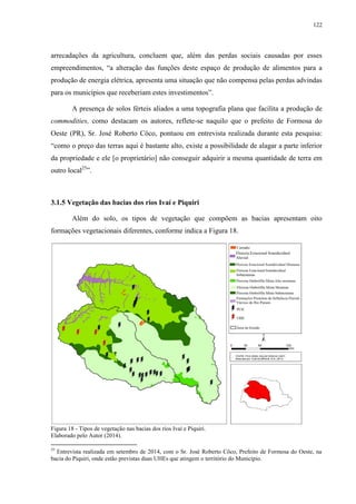 122
arrecadações da agricultura, concluem que, além das perdas sociais causadas por esses
empreendimentos, “a alteração das funções deste espaço de produção de alimentos para a
produção de energia elétrica, apresenta uma situação que não compensa pelas perdas advindas
para os municípios que receberiam estes investimentos”.
A presença de solos férteis aliados a uma topografia plana que facilita a produção de
commodities, como destacam os autores, reflete-se naquilo que o prefeito de Formosa do
Oeste (PR), Sr. José Roberto Côco, pontuou em entrevista realizada durante esta pesquisa:
“como o preço das terras aqui é bastante alto, existe a possibilidade de alagar a parte inferior
da propriedade e ele [o proprietário] não conseguir adquirir a mesma quantidade de terra em
outro local25
”.
3.1.5 Vegetação das bacias dos rios Ivaí e Piquiri
Além do solo, os tipos de vegetação que compõem as bacias apresentam oito
formações vegetacionais diferentes, conforme indica a Figura 18.
Figura 18 - Tipos de vegetação nas bacias dos rios Ivaí e Piquiri.
Elaborado pelo Autor (2014).
25
Entrevista realizada em setembro de 2014, com o Sr. José Roberto Côco, Prefeito de Formosa do Oeste, na
bacia do Piquiri, onde estão previstas duas UHEs que atingem o território do Município.
 