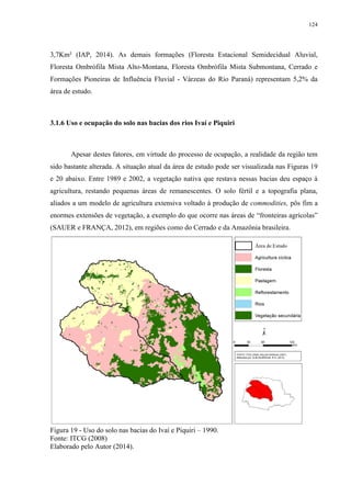 124
3,7Km² (IAP, 2014). As demais formações (Floresta Estacional Semidecidual Aluvial,
Floresta Ombrófila Mista Alto-Montana, Floresta Ombrófila Mista Submontana, Cerrado e
Formações Pioneiras de Influência Fluvial - Várzeas do Rio Paraná) representam 5,2% da
área de estudo.
3.1.6 Uso e ocupação do solo nas bacias dos rios Ivaí e Piquiri
Apesar destes fatores, em virtude do processo de ocupação, a realidade da região tem
sido bastante alterada. A situação atual da área de estudo pode ser visualizada nas Figuras 19
e 20 abaixo. Entre 1989 e 2002, a vegetação nativa que restava nessas bacias deu espaço à
agricultura, restando pequenas áreas de remanescentes. O solo fértil e a topografia plana,
aliados a um modelo de agricultura extensiva voltado à produção de commodities, pôs fim a
enormes extensões de vegetação, a exemplo do que ocorre nas áreas de “fronteiras agrícolas”
(SAUER e FRANÇA, 2012), em regiões como do Cerrado e da Amazônia brasileira.
Figura 19 - Uso do solo nas bacias do Ivaí e Piquiri – 1990.
Fonte: ITCG (2008)
Elaborado pelo Autor (2014).
 