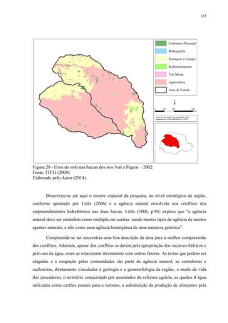 125
Figura 20 - Usos do solo nas bacias dos rios Ivaí e Piquiri – 2002.
Fonte: ITCG (2008)
Elaborado pelo Autor (2014).
Descreveu-se até aqui o recorte espacial da pesquisa, no nível estratégico da região,
conforme apontado por Little (2006) e a agência natural envolvida nos conflitos dos
empreendimentos hidrelétricos nas duas bacias. Little (2006, p.94) explica que “a agência
natural deve ser entendida como múltipla em caráter, sendo muitos tipos de agência de muitos
agentes naturais, e não como uma agência homogênea de uma natureza genérica”.
Compreende-se ser necessária uma boa descrição da área para a melhor compreensão
dos conflitos. Ademais, apesar dos conflitos se darem pela apropriação dos recursos hídricos e
pelo uso da água, estes se relacionam diretamente com outros fatores. As terras que podem ser
alagadas e a ocupação pelas comunidades são parte da agência natural; as corredeiras e
cachoeiras, diretamente vinculadas à geologia e a geomorfologia da região; o modo de vida
dos pescadores; o território conquistado por assentados da reforma agrária; as quedas d´água
utilizadas como cartões postais para o turismo; a substituição da produção de alimentos pela
 