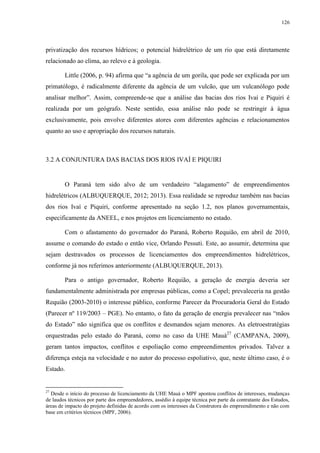 126
privatização dos recursos hídricos; o potencial hidrelétrico de um rio que está diretamente
relacionado ao clima, ao relevo e à geologia.
Little (2006, p. 94) afirma que “a agência de um gorila, que pode ser explicada por um
primatólogo, é radicalmente diferente da agência de um vulcão, que um vulcanólogo pode
analisar melhor”. Assim, compreende-se que a análise das bacias dos rios Ivaí e Piquiri é
realizada por um geógrafo. Neste sentido, essa análise não pode se restringir à água
exclusivamente, pois envolve diferentes atores com diferentes agências e relacionamentos
quanto ao uso e apropriação dos recursos naturais.
3.2 A CONJUNTURA DAS BACIAS DOS RIOS IVAÍ E PIQUIRI
O Paraná tem sido alvo de um verdadeiro “alagamento” de empreendimentos
hidrelétricos (ALBUQUERQUE, 2012; 2013). Essa realidade se reproduz também nas bacias
dos rios Ivaí e Piquiri, conforme apresentado na seção 1.2, nos planos governamentais,
especificamente da ANEEL, e nos projetos em licenciamento no estado.
Com o afastamento do governador do Paraná, Roberto Requião, em abril de 2010,
assume o comando do estado o então vice, Orlando Pessuti. Este, ao assumir, determina que
sejam destravados os processos de licenciamentos dos empreendimentos hidrelétricos,
conforme já nos referimos anteriormente (ALBUQUERQUE, 2013).
Para o antigo governador, Roberto Requião, a geração de energia deveria ser
fundamentalmente administrada por empresas públicas, como a Copel; prevaleceria na gestão
Requião (2003-2010) o interesse público, conforme Parecer da Procuradoria Geral do Estado
(Parecer nº 119/2003 – PGE). No entanto, o fato da geração de energia prevalecer nas “mãos
do Estado” não significa que os conflitos e desmandos sejam menores. As eletroestratégias
orquestradas pelo estado do Paraná, como no caso da UHE Mauá27
(CAMPANA, 2009),
geram tantos impactos, conflitos e espoliação como empreendimentos privados. Talvez a
diferença esteja na velocidade e no autor do processo espoliativo, que, neste último caso, é o
Estado.
27
Desde o início do processo de licenciamento da UHE Mauá o MPF apontou conflitos de interesses, mudanças
de laudos técnicos por parte dos empreendedores, assédio à equipe técnica por parte da contratante dos Estudos,
áreas de impacto do projeto definidas de acordo com os interesses da Construtora do empreendimento e não com
base em critérios técnicos (MPF, 2006).
 